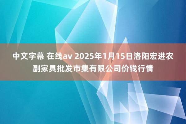 中文字幕 在线av 2025年1月15日洛阳宏进农副家具批发市集有限公司价钱行情