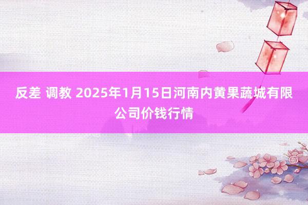 反差 调教 2025年1月15日河南内黄果蔬城有限公司价钱行情