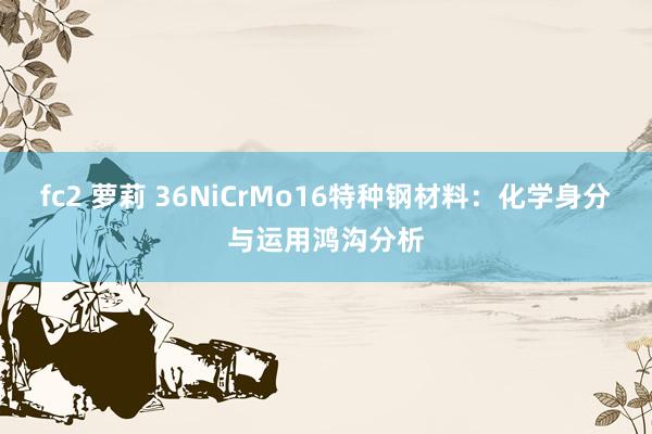 fc2 萝莉 36NiCrMo16特种钢材料：化学身分与运用鸿沟分析