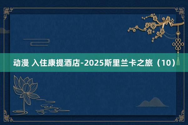 动漫 入住康提酒店-2025斯里兰卡之旅（10）