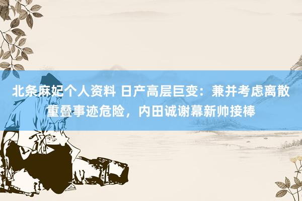 北条麻妃个人资料 日产高层巨变：兼并考虑离散重叠事迹危险，内田诚谢幕新帅接棒