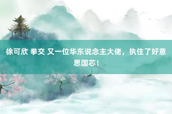 徐可欣 拳交 又一位华东说念主大佬，执住了好意思国芯！