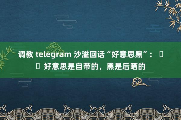 调教 telegram 沙溢回话“好意思黑”： ​​好意思是自带的，黑是后晒的