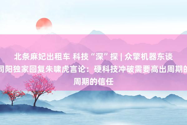 北条麻妃出租车 科技“深”探 | 众擎机器东谈主赵同阳独家回复朱啸虎言论：硬科技冲破需要高出周期的信任