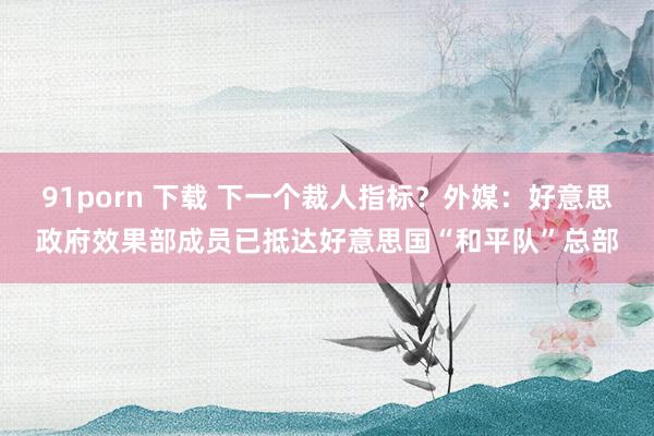 91porn 下载 下一个裁人指标？外媒：好意思政府效果部成员已抵达好意思国“和平队”总部