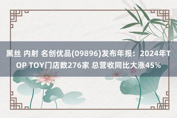 黑丝 内射 名创优品(09896)发布年报：2024年TOP TOY门店数276家 总营收同比大涨45%