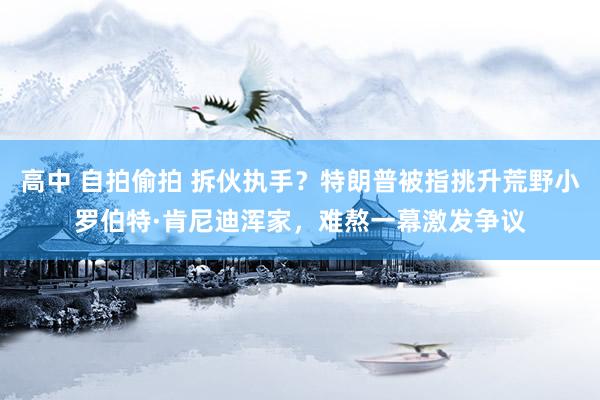 高中 自拍偷拍 拆伙执手？特朗普被指挑升荒野小罗伯特·肯尼迪浑家，难熬一幕激发争议