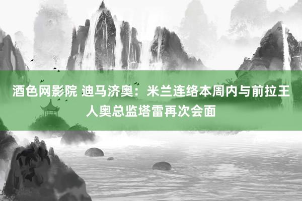 酒色网影院 迪马济奥：米兰连络本周内与前拉王人奥总监塔雷再次会面