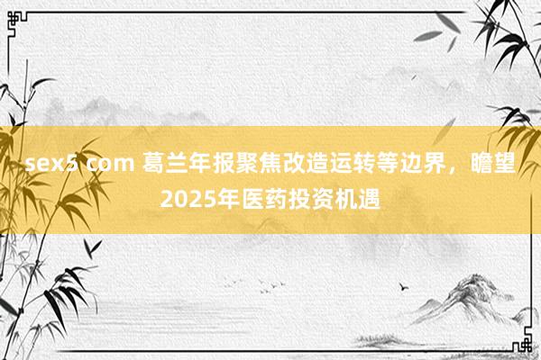 sex5 com 葛兰年报聚焦改造运转等边界，瞻望2025年医药投资机遇