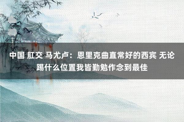 中国 肛交 马尤卢：恩里克曲直常好的西宾 无论踢什么位置我皆勤勉作念到最佳