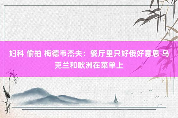 妇科 偷拍 梅德韦杰夫：餐厅里只好俄好意思 乌克兰和欧洲在菜单上