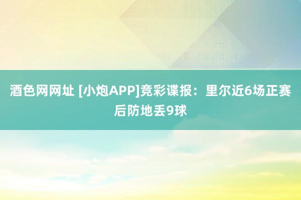 酒色网网址 [小炮APP]竞彩谍报：里尔近6场正赛后防地丢9球