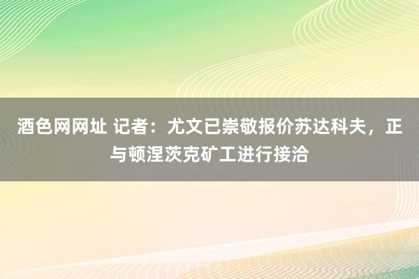 酒色网网址 记者：尤文已崇敬报价苏达科夫，正与顿涅茨克矿工进行接洽