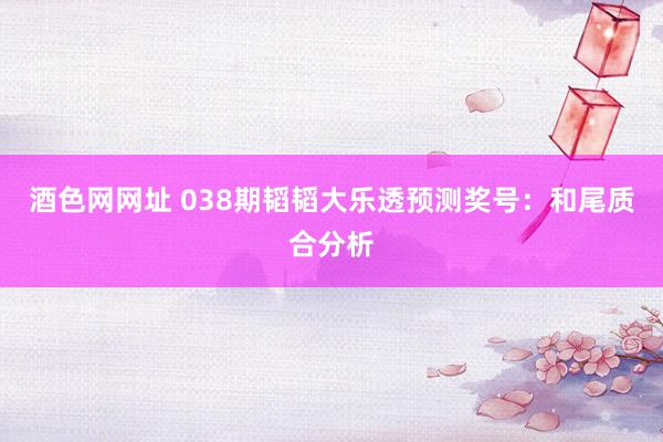 酒色网网址 038期韬韬大乐透预测奖号：和尾质合分析